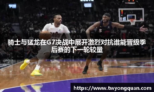 骑士与猛龙在G7决战中展开激烈对抗谁能晋级季后赛的下一轮较量